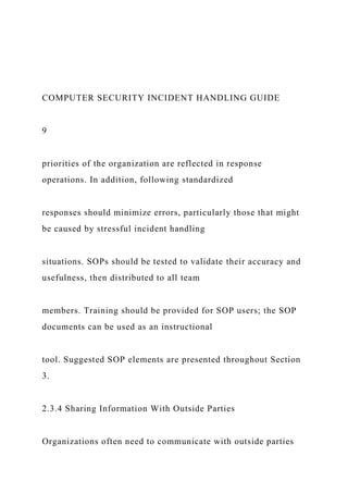 COMPUTER SECURITY INCIDENT HANDLING GUIDE
9
priorities of the organization are reflected in response
operations. In addition, following standardized
responses should minimize errors, particularly those that might
be caused by stressful incident handling
situations. SOPs should be tested to validate their accuracy and
usefulness, then distributed to all team
members. Training should be provided for SOP users; the SOP
documents can be used as an instructional
tool. Suggested SOP elements are presented throughout Section
3.
2.3.4 Sharing Information With Outside Parties
Organizations often need to communicate with outside parties
 