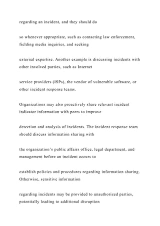 regarding an incident, and they should do
so whenever appropriate, such as contacting law enforcement,
fielding media inquiries, and seeking
external expertise. Another example is discussing incidents with
other involved parties, such as Internet
service providers (ISPs), the vendor of vulnerable software, or
other incident response teams.
Organizations may also proactively share relevant incident
indicator information with peers to improve
detection and analysis of incidents. The incident response team
should discuss information sharing with
the organization’s public affairs office, legal department, and
management before an incident occurs to
establish policies and procedures regarding information sharing.
Otherwise, sensitive information
regarding incidents may be provided to unauthorized parties,
potentially leading to additional disruption
 