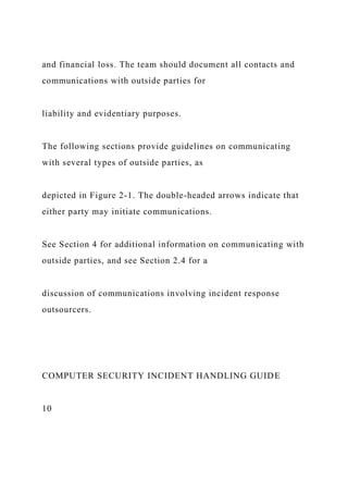and financial loss. The team should document all contacts and
communications with outside parties for
liability and evidentiary purposes.
The following sections provide guidelines on communicating
with several types of outside parties, as
depicted in Figure 2-1. The double-headed arrows indicate that
either party may initiate communications.
See Section 4 for additional information on communicating with
outside parties, and see Section 2.4 for a
discussion of communications involving incident response
outsourcers.
COMPUTER SECURITY INCIDENT HANDLING GUIDE
10
 