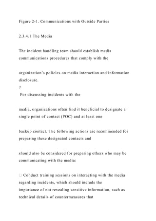 Figure 2-1. Communications with Outside Parties
2.3.4.1 The Media
The incident handling team should establish media
communications procedures that comply with the
organization’s policies on media interaction and information
disclosure.
7
For discussing incidents with the
media, organizations often find it beneficial to designate a
single point of contact (POC) and at least one
backup contact. The following actions are recommended for
preparing these designated contacts and
should also be considered for preparing others who may be
communicating with the media:
regarding incidents, which should include the
importance of not revealing sensitive information, such as
technical details of countermeasures that
 