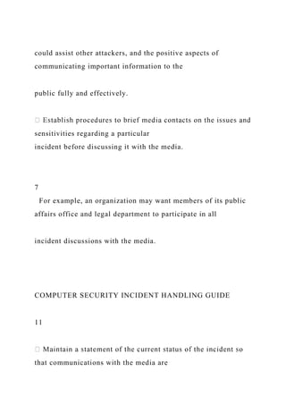 could assist other attackers, and the positive aspects of
communicating important information to the
public fully and effectively.
sensitivities regarding a particular
incident before discussing it with the media.
7
For example, an organization may want members of its public
affairs office and legal department to participate in all
incident discussions with the media.
COMPUTER SECURITY INCIDENT HANDLING GUIDE
11
that communications with the media are
 