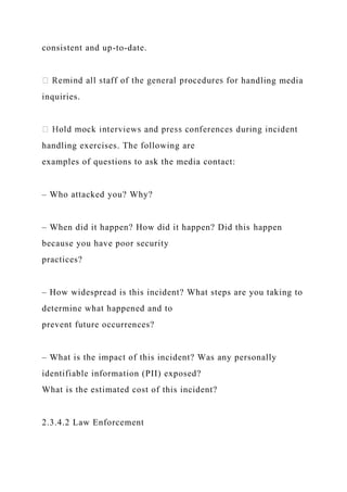 consistent and up-to-date.
handling media
inquiries.
handling exercises. The following are
examples of questions to ask the media contact:
– Who attacked you? Why?
– When did it happen? How did it happen? Did this happen
because you have poor security
practices?
– How widespread is this incident? What steps are you taking to
determine what happened and to
prevent future occurrences?
– What is the impact of this incident? Was any personally
identifiable information (PII) exposed?
What is the estimated cost of this incident?
2.3.4.2 Law Enforcement
 