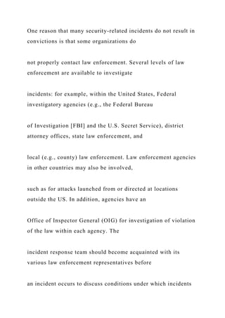 One reason that many security-related incidents do not result in
convictions is that some organizations do
not properly contact law enforcement. Several levels of law
enforcement are available to investigate
incidents: for example, within the United States, Federal
investigatory agencies (e.g., the Federal Bureau
of Investigation [FBI] and the U.S. Secret Service), district
attorney offices, state law enforcement, and
local (e.g., county) law enforcement. Law enforcement agencies
in other countries may also be involved,
such as for attacks launched from or directed at locations
outside the US. In addition, agencies have an
Office of Inspector General (OIG) for investigation of violation
of the law within each agency. The
incident response team should become acquainted with its
various law enforcement representatives before
an incident occurs to discuss conditions under which incidents
 