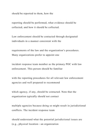 should be reported to them, how the
reporting should be performed, what evidence should be
collected, and how it should be collected.
Law enforcement should be contacted through designated
individuals in a manner consistent with the
requirements of the law and the organization’s procedures.
Many organizations prefer to appoint one
incident response team member as the primary POC with law
enforcement. This person should be familiar
with the reporting procedures for all relevant law enforcement
agencies and well prepared to recommend
which agency, if any, should be contacted. Note that the
organization typically should not contact
multiple agencies because doing so might result in jurisdictional
conflicts. The incident response team
should understand what the potential jurisdictional issues are
(e.g., physical location—an organization
 
