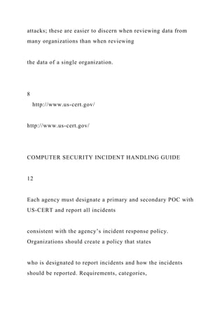 attacks; these are easier to discern when reviewing data from
many organizations than when reviewing
the data of a single organization.
8
http://www.us-cert.gov/
http://www.us-cert.gov/
COMPUTER SECURITY INCIDENT HANDLING GUIDE
12
Each agency must designate a primary and secondary POC with
US-CERT and report all incidents
consistent with the agency’s incident response policy.
Organizations should create a policy that states
who is designated to report incidents and how the incidents
should be reported. Requirements, categories,
 