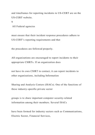 and timeframes for reporting incidents to US-CERT are on the
US-CERT website.
9
All Federal agencies
must ensure that their incident response procedures adhere to
US-CERT’s reporting requirements and that
the procedures are followed properly.
All organizations are encouraged to report incidents to their
appropriate CSIRTs. If an organization does
not have its own CSIRT to contact, it can report incidents to
other organizations, including Information
Sharing and Analysis Centers (ISACs). One of the functions of
these industry-specific private sector
groups is to share important computer security-related
information among their members. Several ISACs
have been formed for industry sectors such as Communications,
Electric Sector, Financial Services,
 