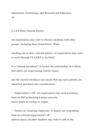 Information Technology, and Research and Education.
10
2.3.4.4 Other Outside Parties
An organization may want to discuss incidents with other
groups, including those listed below. When
reaching out to these external parties, an organization may want
to work through US-CERT or its ISAC,
as a “trusted introducer” to broker the relationship. It is likely
that others are experiencing similar issues,
and the trusted introducer can ensure that any such patterns are
identified and taken into consideration.
from its ISP in blocking a major network-
based attack or tracing its origin.
from an external organization’s IP
address space, incident handlers may want to talk to the
 