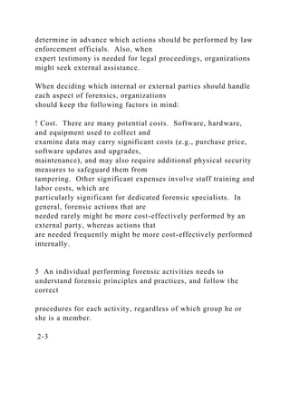 determine in advance which actions should be performed by law
enforcement officials. Also, when
expert testimony is needed for legal proceedings, organizations
might seek external assistance.
When deciding which internal or external parties should handle
each aspect of forensics, organizations
should keep the following factors in mind:
! Cost. There are many potential costs. Software, hardware,
and equipment used to collect and
examine data may carry significant costs (e.g., purchase price,
software updates and upgrades,
maintenance), and may also require additional physical security
measures to safeguard them from
tampering. Other significant expenses involve staff training and
labor costs, which are
particularly significant for dedicated forensic specialists. In
general, forensic actions that are
needed rarely might be more cost-effectively performed by an
external party, whereas actions that
are needed frequently might be more cost-effectively performed
internally.
5 An individual performing forensic activities needs to
understand forensic principles and practices, and follow the
correct
procedures for each activity, regardless of which group he or
she is a member.
2-3
 