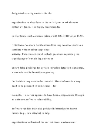 designated security contacts for the
organization to alert them to the activity or to ask them to
collect evidence. It is highly recommended
to coordinate such communications with US-CERT or an ISAC.
software vendor about suspicious
activity. This contact could include questions regarding the
significance of certain log entries or
known false positives for certain intrusion detection signatures,
where minimal information regarding
the incident may need to be revealed. More information may
need to be provided in some cases—for
example, if a server appears to have been compromised through
an unknown software vulnerability.
Software vendors may also provide information on known
threats (e.g., new attacks) to help
organizations understand the current threat environment.
 