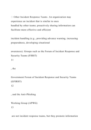 experience an incident that is similar to ones
handled by other teams; proactively sharing information can
facilitate more effective and efficient
incident handling (e.g., providing advance warning, increasing
preparedness, developing situational
awareness). Groups such as the Forum of Incident Response and
Security Teams (FIRST)
11
, the
Government Forum of Incident Response and Security Teams
(GFIRST)
12
, and the Anti-Phishing
Working Group (APWG)
13
are not incident response teams, but they promote information
 