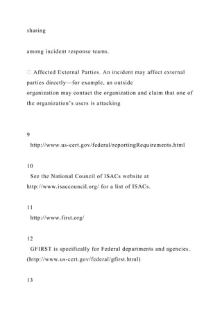 sharing
among incident response teams.
parties directly—for example, an outside
organization may contact the organization and claim that one of
the organization’s users is attacking
9
http://www.us-cert.gov/federal/reportingRequirements.html
10
See the National Council of ISACs website at
http://www.isaccouncil.org/ for a list of ISACs.
11
http://www.first.org/
12
GFIRST is specifically for Federal departments and agencies.
(http://www.us-cert.gov/federal/gfirst.html)
13
 