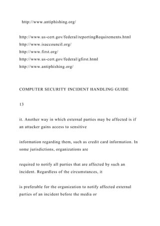 http://www.antiphishing.org/
http://www.us-cert.gov/federal/reportingRequirements.html
http://www.isaccouncil.org/
http://www.first.org/
http://www.us-cert.gov/federal/gfirst.html
http://www.antiphishing.org/
COMPUTER SECURITY INCIDENT HANDLING GUIDE
13
it. Another way in which external parties may be affected is if
an attacker gains access to sensitive
information regarding them, such as credit card information. In
some jurisdictions, organizations are
required to notify all parties that are affected by such an
incident. Regardless of the circumstances, it
is preferable for the organization to notify affected external
parties of an incident before the media or
 