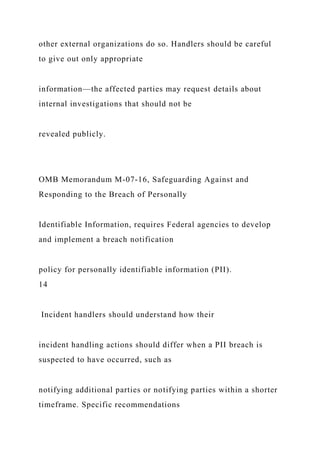 other external organizations do so. Handlers should be careful
to give out only appropriate
information—the affected parties may request details about
internal investigations that should not be
revealed publicly.
OMB Memorandum M-07-16, Safeguarding Against and
Responding to the Breach of Personally
Identifiable Information, requires Federal agencies to develop
and implement a breach notification
policy for personally identifiable information (PII).
14
Incident handlers should understand how their
incident handling actions should differ when a PII breach is
suspected to have occurred, such as
notifying additional parties or notifying parties within a shorter
timeframe. Specific recommendations
 