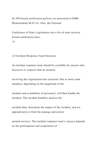 for PII breach notification policies are presented in OMB
Memorandum M-07-16. Also, the National
Conference of State Legislatures has a list of state security
breach notification laws.
15
2.4 Incident Response Team Structure
An incident response team should be available for anyone who
discovers or suspects that an incident
involving the organization has occurred. One or more team
members, depending on the magnitude of the
incident and availability of personnel, will then handle the
incident. The incident handlers analyze the
incident data, determine the impact of the incident, and act
appropriately to limit the damage and restore
normal services. The incident response team’s success depends
on the participation and cooperation of
 