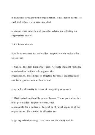 individuals throughout the organization. This section identifies
such individuals, discusses incident
response team models, and provides advice on selecting an
appropriate model.
2.4.1 Team Models
Possible structures for an incident response team include the
following:
team handles incidents throughout the
organization. This model is effective for small organizations
and for organizations with minimal
geographic diversity in terms of computing resources.
multiple incident response teams, each
responsible for a particular logical or physical segment of the
organization. This model is effective for
large organizations (e.g., one team per division) and for
 
