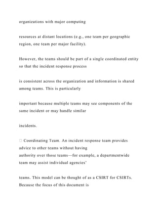 organizations with major computing
resources at distant locations (e.g., one team per geographic
region, one team per major facility).
However, the teams should be part of a single coordinated entity
so that the incident response process
is consistent across the organization and information is shared
among teams. This is particularly
important because multiple teams may see components of the
same incident or may handle similar
incidents.
advice to other teams without having
authority over those teams—for example, a departmentwide
team may assist individual agencies’
teams. This model can be thought of as a CSIRT for CSIRTs.
Because the focus of this document is
 