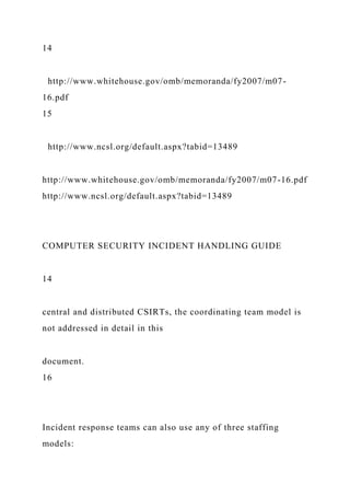 14
http://www.whitehouse.gov/omb/memoranda/fy2007/m07-
16.pdf
15
http://www.ncsl.org/default.aspx?tabid=13489
http://www.whitehouse.gov/omb/memoranda/fy2007/m07-16.pdf
http://www.ncsl.org/default.aspx?tabid=13489
COMPUTER SECURITY INCIDENT HANDLING GUIDE
14
central and distributed CSIRTs, the coordinating team model is
not addressed in detail in this
document.
16
Incident response teams can also use any of three staffing
models:
 
