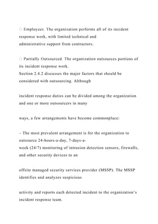 response work, with limited technical and
administrative support from contractors.
urces portions of
its incident response work.
Section 2.4.2 discusses the major factors that should be
considered with outsourcing. Although
incident response duties can be divided among the organization
and one or more outsourcers in many
ways, a few arrangements have become commonplace:
– The most prevalent arrangement is for the organization to
outsource 24-hours-a-day, 7-days-a-
week (24/7) monitoring of intrusion detection sensors, firewalls,
and other security devices to an
offsite managed security services provider (MSSP). The MSSP
identifies and analyzes suspicious
activity and reports each detected incident to the organization’s
incident response team.
 
