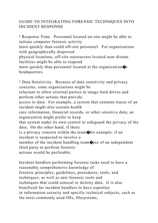 GUIDE TO INTEGRATING FORENSIC TECHNIQUES INTO
INCIDENT RESPONSE
! Response Time. Personnel located on-site might be able to
initiate computer forensic activity
more quickly than could off-site personnel. For organizations
with geographically dispersed
physical locations, off-site outsourcers located near distant
facilities might be able to respond
more quickly than personnel located at the organization�s
headquarters.
! Data Sensitivity. Because of data sensitivity and privacy
concerns, some organizations might be
reluctant to allow external parties to image hard drives and
perform other actions that provide
access to data. For example, a system that contains traces of an
incident might also contain health
care information, financial records, or other sensitive data; an
organization might prefer to keep
that system under its own control to safeguard the privacy of the
data. On the other hand, if there
is a privacy concern within the team�for example, if an
incident is suspected to involve a
member of the incident handling team�use of an independent
third party to perform forensic
actions would be preferable.
Incident handlers performing forensic tasks need to have a
reasonably comprehensive knowledge of
forensic principles, guidelines, procedures, tools, and
techniques, as well as anti-forensic tools and
techniques that could conceal or destroy data. It is also
beneficial for incident handlers to have expertise
in information security and specific technical subjects, such as
the most commonly used OSs, filesystems,
 