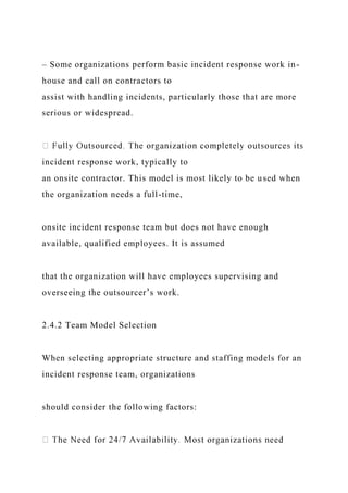– Some organizations perform basic incident response work in-
house and call on contractors to
assist with handling incidents, particularly those that are more
serious or widespread.
incident response work, typically to
an onsite contractor. This model is most likely to be used when
the organization needs a full-time,
onsite incident response team but does not have enough
available, qualified employees. It is assumed
that the organization will have employees supervising and
overseeing the outsourcer’s work.
2.4.2 Team Model Selection
When selecting appropriate structure and staffing models for an
incident response team, organizations
should consider the following factors:
 