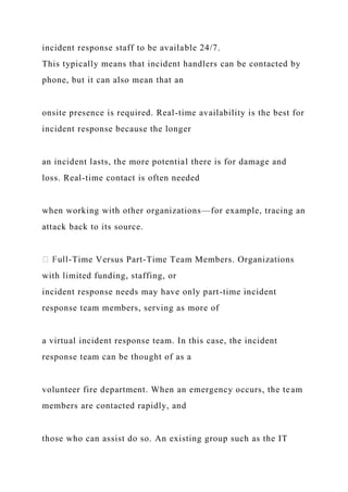 incident response staff to be available 24/7.
This typically means that incident handlers can be contacted by
phone, but it can also mean that an
onsite presence is required. Real-time availability is the best for
incident response because the longer
an incident lasts, the more potential there is for damage and
loss. Real-time contact is often needed
when working with other organizations—for example, tracing an
attack back to its source.
-Time Versus Part-Time Team Members. Organizations
with limited funding, staffing, or
incident response needs may have only part-time incident
response team members, serving as more of
a virtual incident response team. In this case, the incident
response team can be thought of as a
volunteer fire department. When an emergency occurs, the team
members are contacted rapidly, and
those who can assist do so. An existing group such as the IT
 