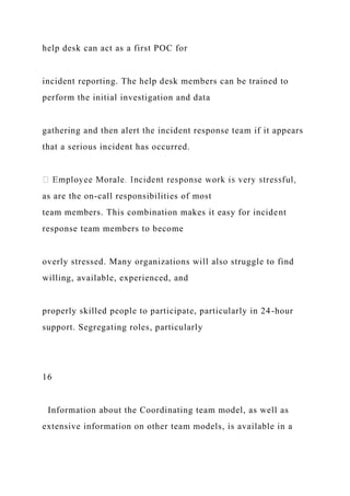 help desk can act as a first POC for
incident reporting. The help desk members can be trained to
perform the initial investigation and data
gathering and then alert the incident response team if it appears
that a serious incident has occurred.
as are the on-call responsibilities of most
team members. This combination makes it easy for incident
response team members to become
overly stressed. Many organizations will also struggle to find
willing, available, experienced, and
properly skilled people to participate, particularly in 24-hour
support. Segregating roles, particularly
16
Information about the Coordinating team model, as well as
extensive information on other team models, is available in a
 