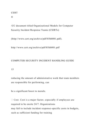 CERT
®
/CC document titled Organizational Models for Computer
Security Incident Response Teams (CSIRTs)
(http://www.cert.org/archive/pdf/03hb001.pdf).
http://www.cert.org/archive/pdf/03hb001.pdf
COMPUTER SECURITY INCIDENT HANDLING GUIDE
15
reducing the amount of administrative work that team members
are responsible for performing, can
be a significant boost to morale.
required to be onsite 24/7. Organizations
may fail to include incident response-specific costs in budgets,
such as sufficient funding for training
 