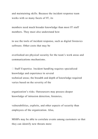 and maintaining skills. Because the incident response team
works with so many facets of IT, its
members need much broader knowledge than most IT staff
members. They must also understand how
to use the tools of incident response, such as digital forensics
software. Other costs that may be
overlooked are physical security for the team’s work areas and
communications mechanisms.
knowledge and experience in several
technical areas; the breadth and depth of knowledge required
varies based on the severity of the
organization’s risks. Outsourcers may possess deeper
knowledge of intrusion detection, forensics,
vulnerabilities, exploits, and other aspects of security than
employees of the organization. Also,
MSSPs may be able to correlate events among customers so that
they can identify new threats more
 