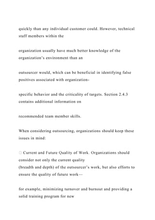 quickly than any individual customer could. However, technical
staff members within the
organization usually have much better knowledge of the
organization’s environment than an
outsourcer would, which can be beneficial in identifying false
positives associated with organization-
specific behavior and the criticality of targets. Section 2.4.3
contains additional information on
recommended team member skills.
When considering outsourcing, organizations should keep these
issues in mind:
consider not only the current quality
(breadth and depth) of the outsourcer’s work, but also efforts to
ensure the quality of future work—
for example, minimizing turnover and burnout and providing a
solid training program for new
 
