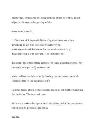 employees. Organizations should think about how they could
objectively assess the quality of the
outsourcer’s work.
unwilling to give an outsourcer authority to
make operational decisions for the environment (e.g.,
disconnecting a web server). It is important to
document the appropriate actions for these decision points. For
example, one partially outsourced
model addresses this issue by having the outsourcer provide
incident data to the organization’s
internal team, along with recommendations for further handling
the incident. The internal team
ultimately makes the operational decisions, with the outsourcer
continuing to provide support as
needed.
 