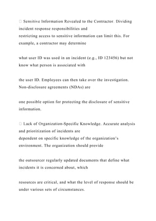 incident response responsibilities and
restricting access to sensitive information can limit this. For
example, a contractor may determine
what user ID was used in an incident (e.g., ID 123456) but not
know what person is associated with
the user ID. Employees can then take over the investigation.
Non-disclosure agreements (NDAs) are
one possible option for protecting the disclosure of sensitive
information.
-Specific Knowledge. Accurate analysis
and prioritization of incidents are
dependent on specific knowledge of the organization’s
environment. The organization should provide
the outsourcer regularly updated documents that define what
incidents it is concerned about, which
resources are critical, and what the level of response should be
under various sets of circumstances.
 