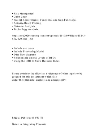 • Risk Management
• Gantt Chart
• Project Requirements: Functional and Non-Functional
• Activity-Based Costing
• Outcome Analysis
• Technology Analysis
https://seu2020.com/wp-content/uploads/2019/09/Slides-IT243-
Seu2020.com_.zip
• Include use cases
• Include Processing Model
• Data flow diagrams
• Relationship among Levels of DFDs
• Using the ERD to Show Business Rules
Please consider the slides as a reference of what topics to be
covered for this assignment which falls
under the (planning, analysis and design) only.
Special Publication 800-86
Guide to Integrating Forensic
 