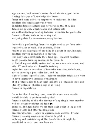 applications, and network protocols within the organization.
Having this type of knowledge facilitates
faster and more effective responses to incidents. Incident
handlers also need a general, broad
understanding of systems and networks so that they can
determine quickly which teams and individuals
are well-suited to providing technical expertise for particular
forensic efforts, such as examining and
analyzing data for an uncommon application.
Individuals performing forensics might need to perform other
types of tasks as well. For example, if the
results of an investigation are used in a court of law, incident
handlers may be called upon to provide
testimony and corroborate their findings. Incident handlers
might provide training courses in forensics to
technical support staff, system and network administrators, and
other IT professionals. Possible training
topics include an overview of forensics tools and techniques,
advice on using a particular tool, and the
signs of a new type of attack. Incident handlers might also want
to have interactive sessions with groups
of IT professionals to hear their thoughts on forensics tools and
identify potential shortcomings in existing
forensics capabilities.
On an incident handling team, more than one team member
should be able to perform each typical
forensic activity so that the absence of any single team member
will not severely impact the team�s
abilities. Incident handlers can train each other in the use of
forensic tools and other technical and
procedural topics. Hands-on exercises and external IT and
forensic training courses can also be helpful in
building and maintaining skills. In addition, it might be
beneficial to have team members see
 