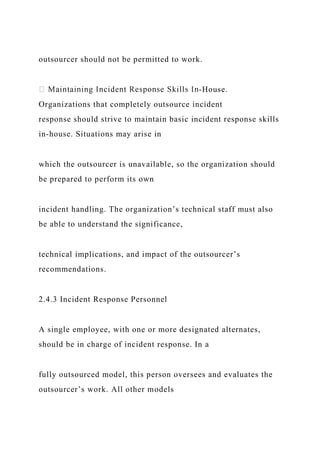 outsourcer should not be permitted to work.
-House.
Organizations that completely outsource incident
response should strive to maintain basic incident response skills
in-house. Situations may arise in
which the outsourcer is unavailable, so the organization should
be prepared to perform its own
incident handling. The organization’s technical staff must also
be able to understand the significance,
technical implications, and impact of the outsourcer’s
recommendations.
2.4.3 Incident Response Personnel
A single employee, with one or more designated alternates,
should be in charge of incident response. In a
fully outsourced model, this person oversees and evaluates the
outsourcer’s work. All other models
 
