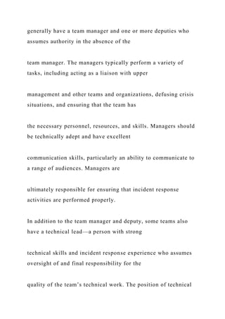 generally have a team manager and one or more deputies who
assumes authority in the absence of the
team manager. The managers typically perform a variety of
tasks, including acting as a liaison with upper
management and other teams and organizations, defusing crisis
situations, and ensuring that the team has
the necessary personnel, resources, and skills. Managers should
be technically adept and have excellent
communication skills, particularly an ability to communicate to
a range of audiences. Managers are
ultimately responsible for ensuring that incident response
activities are performed properly.
In addition to the team manager and deputy, some teams also
have a technical lead—a person with strong
technical skills and incident response experience who assumes
oversight of and final responsibility for the
quality of the team’s technical work. The position of technical
 