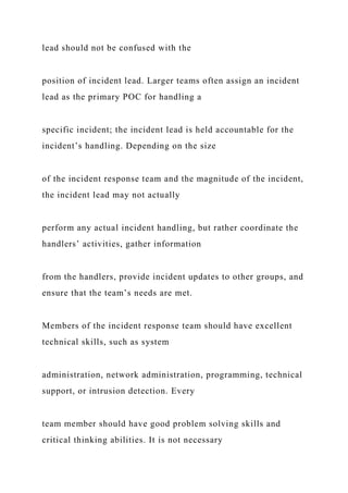 lead should not be confused with the
position of incident lead. Larger teams often assign an incident
lead as the primary POC for handling a
specific incident; the incident lead is held accountable for the
incident’s handling. Depending on the size
of the incident response team and the magnitude of the incident,
the incident lead may not actually
perform any actual incident handling, but rather coordinate the
handlers’ activities, gather information
from the handlers, provide incident updates to other groups, and
ensure that the team’s needs are met.
Members of the incident response team should have excellent
technical skills, such as system
administration, network administration, programming, technical
support, or intrusion detection. Every
team member should have good problem solving skills and
critical thinking abilities. It is not necessary
 