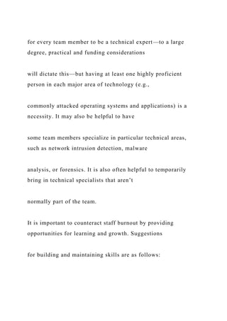 for every team member to be a technical expert—to a large
degree, practical and funding considerations
will dictate this—but having at least one highly proficient
person in each major area of technology (e.g.,
commonly attacked operating systems and applications) is a
necessity. It may also be helpful to have
some team members specialize in particular technical areas,
such as network intrusion detection, malware
analysis, or forensics. It is also often helpful to temporarily
bring in technical specialists that aren’t
normally part of the team.
It is important to counteract staff burnout by providing
opportunities for learning and growth. Suggestions
for building and maintaining skills are as follows:
 