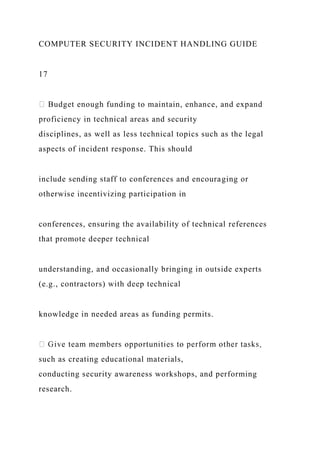 COMPUTER SECURITY INCIDENT HANDLING GUIDE
17
Budget enough funding to maintain, enhance, and expand
proficiency in technical areas and security
disciplines, as well as less technical topics such as the legal
aspects of incident response. This should
include sending staff to conferences and encouraging or
otherwise incentivizing participation in
conferences, ensuring the availability of technical references
that promote deeper technical
understanding, and occasionally bringing in outside experts
(e.g., contractors) with deep technical
knowledge in needed areas as funding permits.
such as creating educational materials,
conducting security awareness workshops, and performing
research.
 
