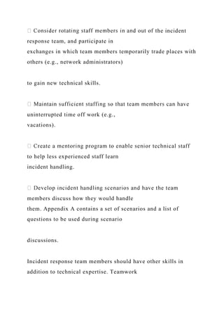 he incident
response team, and participate in
exchanges in which team members temporarily trade places with
others (e.g., network administrators)
to gain new technical skills.
uninterrupted time off work (e.g.,
vacations).
to help less experienced staff learn
incident handling.
members discuss how they would handle
them. Appendix A contains a set of scenarios and a list of
questions to be used during scenario
discussions.
Incident response team members should have other skills in
addition to technical expertise. Teamwork
 