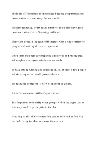 skills are of fundamental importance because cooperation and
coordination are necessary for successful
incident response. Every team member should also have good
communication skills. Speaking skills are
important because the team will interact with a wide variety of
people, and writing skills are important
when team members are preparing advisories and procedures.
Although not everyone within a team needs
to have strong writing and speaking skills, at least a few people
within every team should possess them so
the team can represent itself well in front of others.
2.4.4 Dependencies within Organizations
It is important to identify other groups within the organization
that may need to participate in incident
handling so that their cooperation can be solicited before it is
needed. Every incident response team relies
 