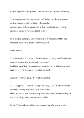 on the expertise, judgment, and abilities of others, including:
policy, budget, and staffing. Ultimately,
management is held responsible for coordinating incident
response among various stakeholders,
minimizing damage, and reporting to Congress, OMB, the
General Accounting Office (GAO), and
other parties.
may be needed during certain stages of
incident handling (prevention, containment, eradication, and
recovery)—for example, to alter network
security controls (e.g., firewall rulesets).
administrators) not only have the needed
skills to assist but also usually have the best understanding of
the technology they manage on a daily
basis. This understanding can ensure that the appropriate
 