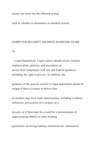 actions are taken for the affected system,
such as whether to disconnect an attacked system.
COMPUTER SECURITY INCIDENT HANDLING GUIDE
18
response plans, policies, and procedures to
ensure their compliance with law and Federal guidance,
including the right to privacy. In addition, the
guidance of the general counsel or legal department should be
sought if there is reason to believe that
an incident may have legal ramifications, including evidence
collection, prosecution of a suspect, or a
lawsuit, or if there may be a need for a memorandum of
understanding (MOU) or other binding
agreements involving liability limitations for information
 