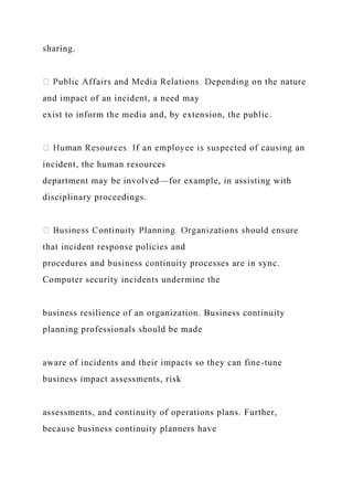 sharing.
and impact of an incident, a need may
exist to inform the media and, by extension, the public.
incident, the human resources
department may be involved—for example, in assisting with
disciplinary proceedings.
re
that incident response policies and
procedures and business continuity processes are in sync.
Computer security incidents undermine the
business resilience of an organization. Business continuity
planning professionals should be made
aware of incidents and their impacts so they can fine-tune
business impact assessments, risk
assessments, and continuity of operations plans. Further,
because business continuity planners have
 