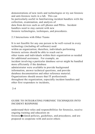 demonstrations of new tools and technologies or try out forensic
and anti-forensic tools in a lab. This can
be particularly useful in familiarizing incident handlers with the
collection, examination, and analysis of
data from devices such as cell phones and PDAs. Incident
handlers need to stay current with new
forensic technologies, techniques, and procedures.
2.3 Interactions with Other Teams
It is not feasible for any one person to be well-versed in every
technology (including all software) used
within an organization; therefore, individuals performing
forensic actions should be able to reach out to
other teams and individuals within their organization as needed
for additional assistance. For example, an
incident involving a particular database server might be handled
more efficiently if the database
administrator were available to provide background
information, answer technical questions, and provide
database documentation and other reference material.
Organizations should ensure that IT professionals
throughout the organization, especially incident handlers and
other first responders to incidents,
2-4
GUIDE TO INTEGRATING FORENSIC TECHNIQUES INTO
INCIDENT RESPONSE
understand their roles and responsibilities for forensics, receive
ongoing training and education on
forensic�related policies, guidelines, and procedures, and are
prepared to cooperate with and assist others
 