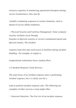 extensive expertise in minimizing operational disruption during
severe circumstances, they may be
valuable in planning responses to certain situations, such as
denial of service (DoS) conditions.
security incidents occur through
breaches of physical security or involve coordinated logical and
physical attacks. The incident
response team also may need access to facilities during incident
handling—for example, to acquire a
compromised workstation from a locked office.
2.5 Incident Response Team Services
The main focus of an incident response team is performing
incident response, but it is fairly rare for a
team to perform incident response only. The following are
examples of other services a team might offer:
incident response
 