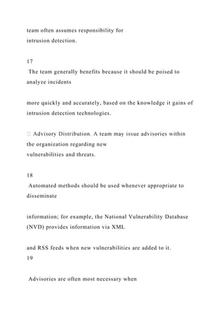 team often assumes responsibility for
intrusion detection.
17
The team generally benefits because it should be poised to
analyze incidents
more quickly and accurately, based on the knowledge it gains of
intrusion detection technologies.
the organization regarding new
vulnerabilities and threats.
18
Automated methods should be used whenever appropriate to
disseminate
information; for example, the National Vulnerability Database
(NVD) provides information via XML
and RSS feeds when new vulnerabilities are added to it.
19
Advisories are often most necessary when
 
