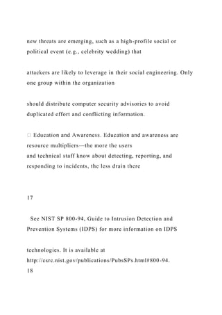new threats are emerging, such as a high-profile social or
political event (e.g., celebrity wedding) that
attackers are likely to leverage in their social engineering. Only
one group within the organization
should distribute computer security advisories to avoid
duplicated effort and conflicting information.
ness are
resource multipliers—the more the users
and technical staff know about detecting, reporting, and
responding to incidents, the less drain there
17
See NIST SP 800-94, Guide to Intrusion Detection and
Prevention Systems (IDPS) for more information on IDPS
technologies. It is available at
http://csrc.nist.gov/publications/PubsSPs.html#800-94.
18
 