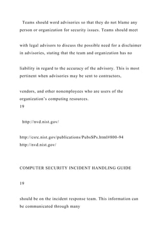Teams should word advisories so that they do not blame any
person or organization for security issues. Teams should meet
with legal advisors to discuss the possible need for a disclaimer
in advisories, stating that the team and organization has no
liability in regard to the accuracy of the advisory. This is most
pertinent when advisories may be sent to contractors,
vendors, and other nonemployees who are users of the
organization’s computing resources.
19
http://nvd.nist.gov/
http://csrc.nist.gov/publications/PubsSPs.html#800-94
http://nvd.nist.gov/
COMPUTER SECURITY INCIDENT HANDLING GUIDE
19
should be on the incident response team. This information can
be communicated through many
 