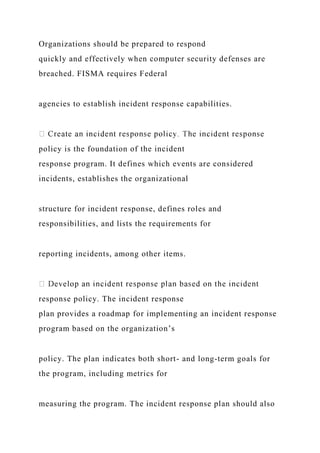 Organizations should be prepared to respond
quickly and effectively when computer security defenses are
breached. FISMA requires Federal
agencies to establish incident response capabilities.
policy is the foundation of the incident
response program. It defines which events are considered
incidents, establishes the organizational
structure for incident response, defines roles and
responsibilities, and lists the requirements for
reporting incidents, among other items.
response policy. The incident response
plan provides a roadmap for implementing an incident response
program based on the organization’s
policy. The plan indicates both short- and long-term goals for
the program, including metrics for
measuring the program. The incident response plan should also
 