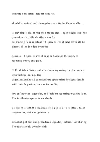 indicate how often incident handlers
should be trained and the requirements for incident handlers.
procedures provide detailed steps for
responding to an incident. The procedures should cover all the
phases of the incident response
process. The procedures should be based on the incident
response policy and plan.
-related
information sharing. The
organization should communicate appropriate incident details
with outside parties, such as the media,
law enforcement agencies, and incident reporting organizations.
The incident response team should
discuss this with the organization’s public affairs office, legal
department, and management to
establish policies and procedures regarding information sharing.
The team should comply with
 